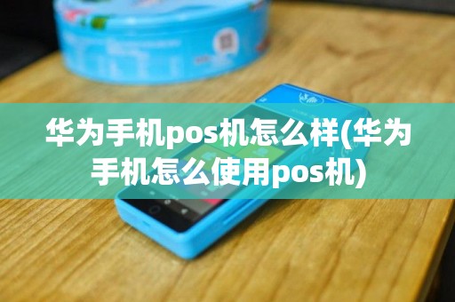 华为手机pos机怎么样(华为手机怎么使用pos机)