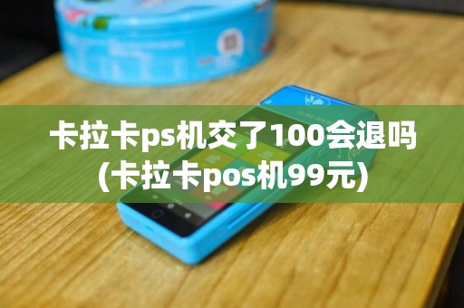 卡拉卡ps机交了100会退吗(卡拉卡pos机99元)