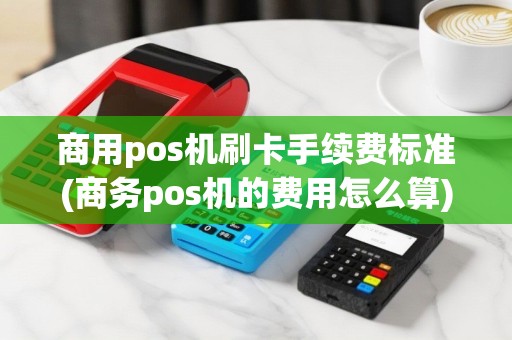商用pos机刷卡手续费标准(商务pos机的费用怎么算)
