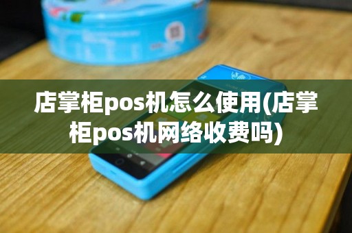 店掌柜pos机怎么使用(店掌柜pos机网络收费吗)