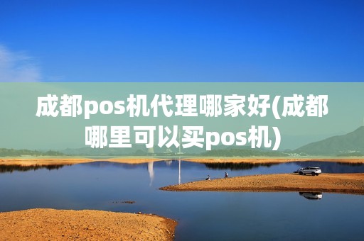 成都pos机代理哪家好(成都哪里可以买pos机)