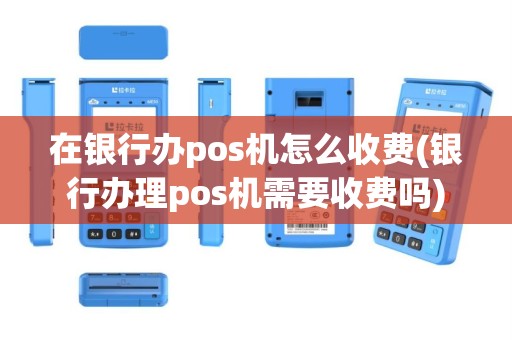 在银行办pos机怎么收费(银行办理pos机需要收费吗)