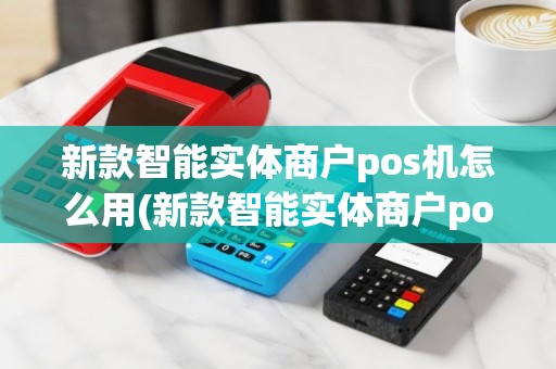 新款智能实体商户pos机怎么用(新款智能实体商户pos机)