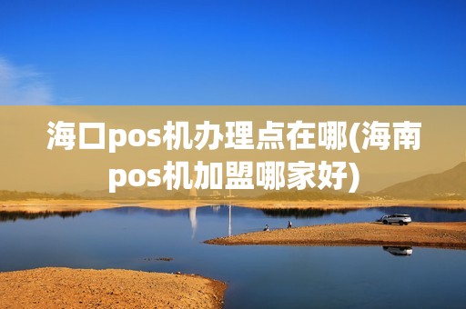 海口pos机办理点在哪(海南pos机加盟哪家好)