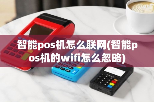 智能pos机怎么联网(智能pos机的wifi怎么忽略)