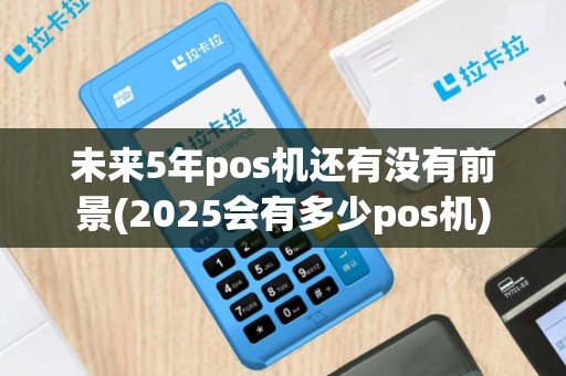 未来5年pos机还有没有前景(2025会有多少pos机)