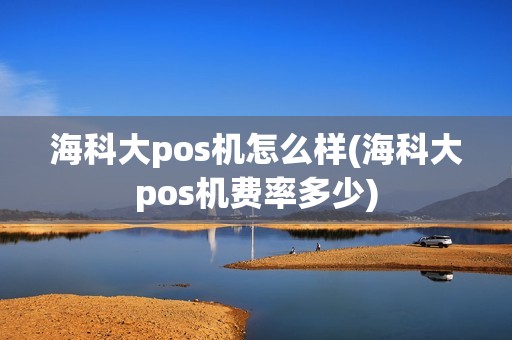 海科大pos机怎么样(海科大pos机费率多少)