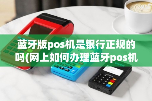 蓝牙版pos机是银行正规的吗(网上如何办理蓝牙pos机)