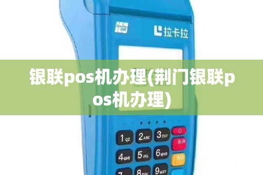 银联pos机办理(荆门银联pos机办理)