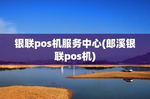 银联pos机服务中心(郎溪银联pos机)