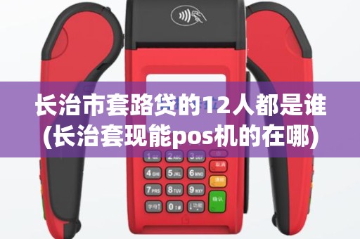 长治市套路贷的12人都是谁(长治套现能pos机的在哪)