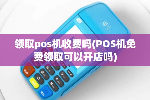 领取pos机收费吗(POS机免费领取可以开店吗)