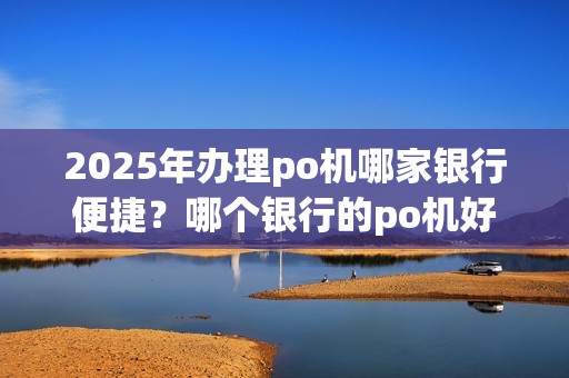 2025年办理po机哪家银行便捷？哪个银行的po机好办理？