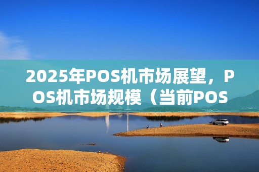2025年POS机市场展望，POS机市场规模（当前POS机行情）