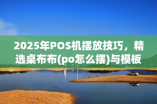 2025年POS机摆放技巧，精选桌布布(po怎么摆)与模板搭配