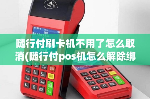 随行付刷卡机不用了怎么取消(随行付pos机怎么解除绑定)