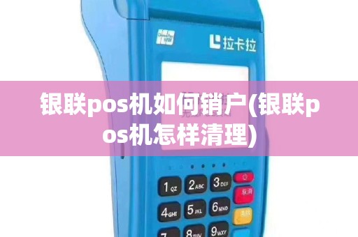 银联pos机如何销户(银联pos机怎样清理)