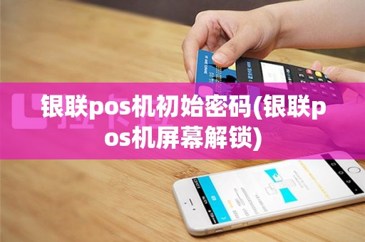 银联pos机初始密码(银联pos机屏幕解锁)
