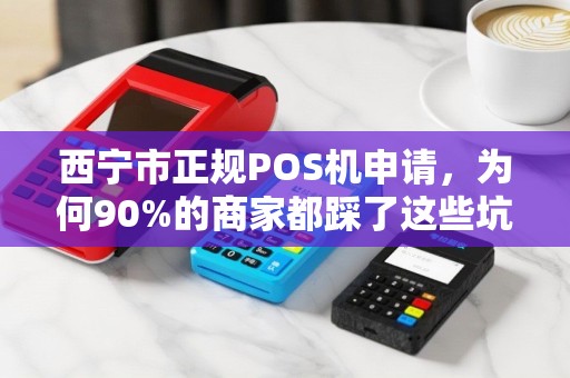 西宁市正规POS机申请，为何90%的商家都踩了这些坑？揭秘安全办理的5大关键步骤
