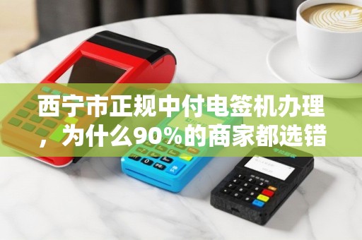 西宁市正规中付电签机办理，为什么90%的商家都选错了渠道？
