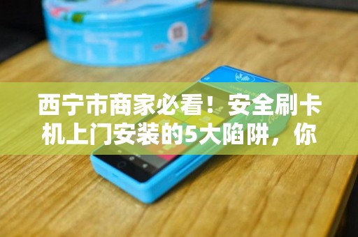 西宁市商家必看!安全刷卡机上门安装的5大陷阱,你踩中了吗? 西宁市商家必看!安全刷卡机上门安装的5大陷阱,你踩中了吗?