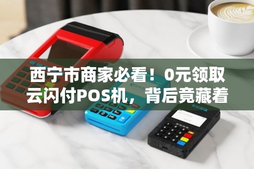 西宁市商家必看！0元领取云闪付POS机，背后竟藏着这些‘猫腻’