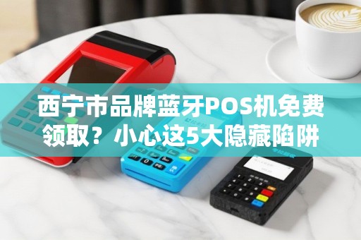 西宁市品牌蓝牙POS机免费领取？小心这5大隐藏陷阱！