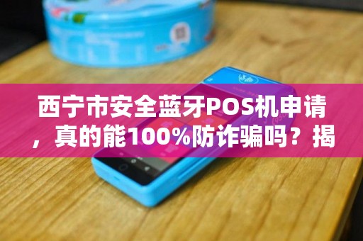 西宁市安全蓝牙POS机申请，真的能100%防诈骗吗？揭秘背后的技术真相与避坑指南