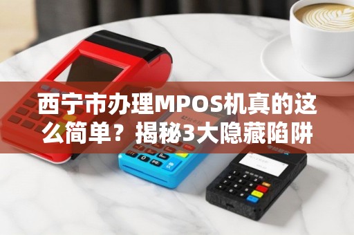 西宁市办理MPOS机真的这么简单？揭秘3大隐藏陷阱与5个高效办理渠道！