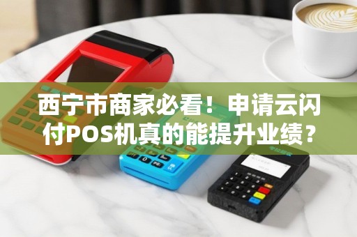 西宁市商家必看！申请云闪付POS机真的能提升业绩？揭秘背后的5大优势与避坑指南