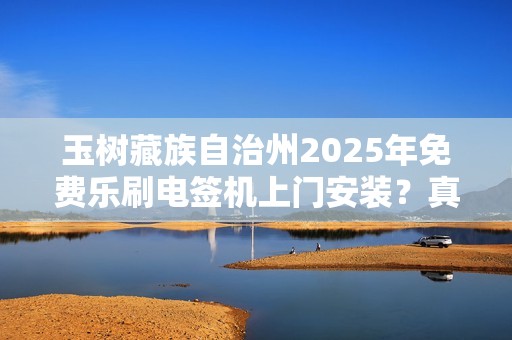 玉树藏族自治州2025年免费乐刷电签机上门安装？真相究竟如何？
