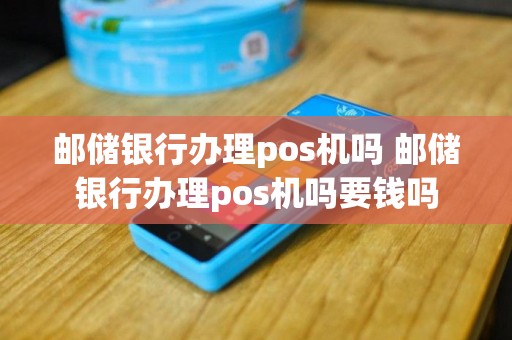 邮储银行办理pos机吗 邮储银行办理pos机吗要钱吗