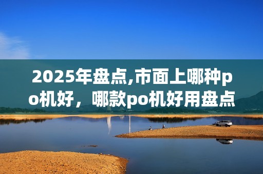 2025年盘点,市面上哪种po机好，哪款po机好用盘点