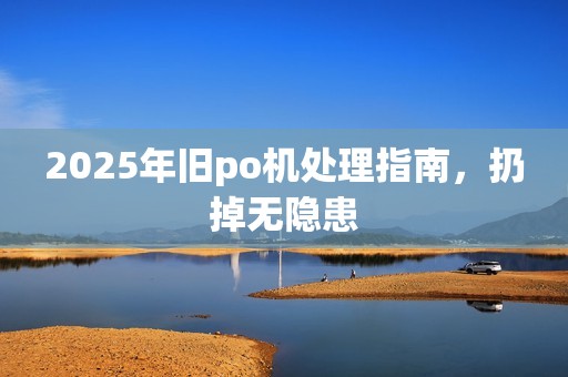 2025年旧po机处理指南，扔掉无隐患