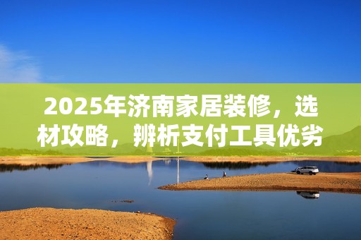 2025年济南家居装修，选材攻略，辨析支付工具优劣
