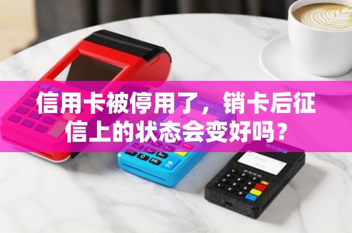 信用卡被停用了，销卡后征信上的状态会变好吗？