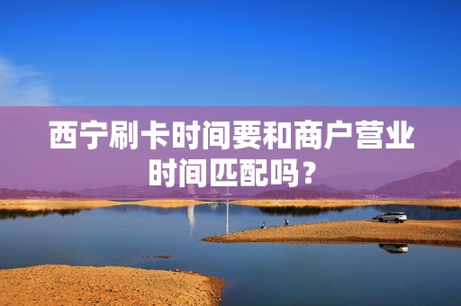 西宁刷卡时间要和商户营业时间匹配吗？