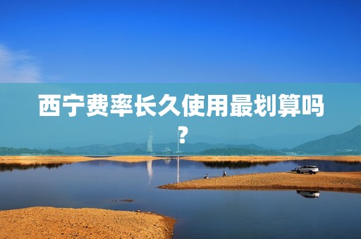 西宁费率长久使用最划算吗？