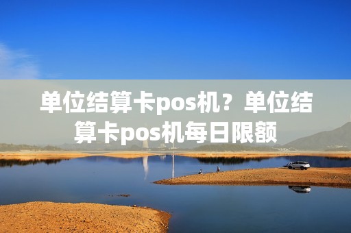 单位结算卡pos机？单位结算卡pos机每日限额