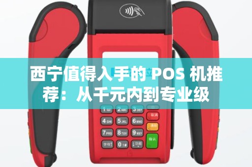 西宁值得入手的 POS 机推荐：从千元内到专业级