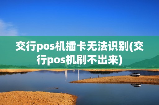 交行pos机插卡无法识别(交行pos机刷不出来)