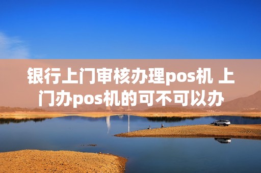 银行上门审核办理pos机 上门办pos机的可不可以办