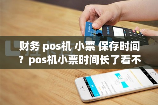 财务 pos机 小票 保存时间？pos机小票时间长了看不清了怎么办