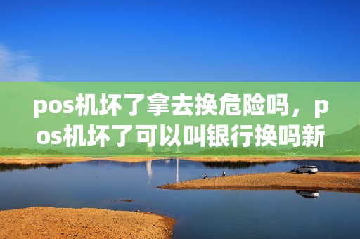 pos机坏了拿去换危险吗，pos机坏了可以叫银行换吗新的吗