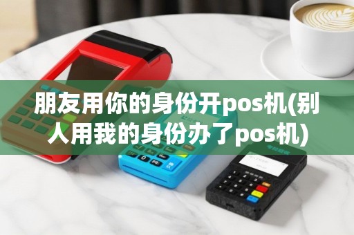 朋友用你的身份开pos机(别人用我的身份办了pos机)