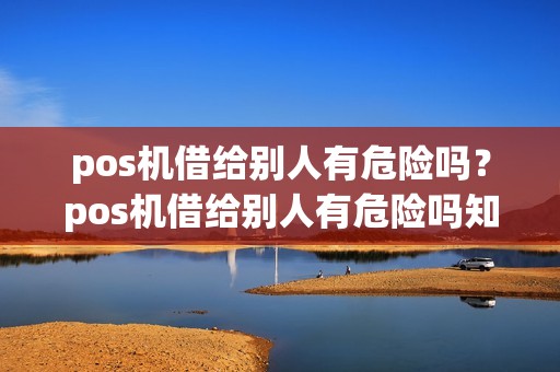 pos机借给别人有危险吗？pos机借给别人有危险吗知乎