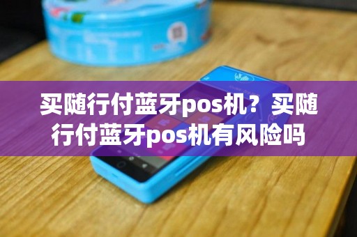 买随行付蓝牙pos机？买随行付蓝牙pos机有风险吗