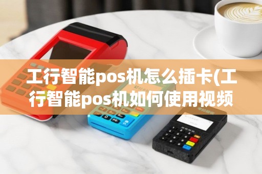 工行智能pos机怎么插卡(工行智能pos机如何使用视频教程)