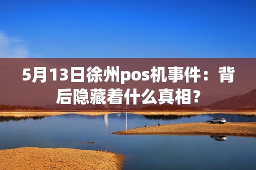 5月13日徐州pos机事件：背后隐藏着什么真相？