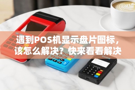 遇到POS机显示盘片图标，该怎么解决？快来看看解决方法！